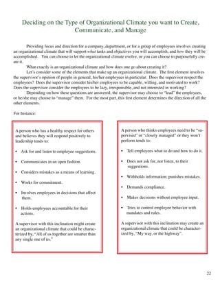 Deciding on the Type of Organizational Climate you want to Create,
Communicate, and Manage
	 Providing focus and direction for a company, department, or for a group of employees involves creating
an organizational climate that will support what tasks and objectives you will accomplish, and how they will be
accomplished. You can choose to let the organizational climate evolve, or you can choose to purposefully cre-
ate it.
	 What exactly is an organizational climate and how does one go about creating it?
	 Let’s consider some of the elements that make up an organizational climate. The first element involves
the supervisor’s opinion of people in general, his/her employees in particular. Does the supervisor respect the
employees? Does the supervisor consider his/her employees to be capable, willing, and motivated to work?
Does the supervisor consider the employees to be lazy, irresponsible, and not interested in working?
	 Depending on how these questions are answered, the supervisor may choose to “lead” the employees,
or he/she may choose to “manage” them. For the most part, this first element determines the direction of all the
other elements.
For Instance:
A person who has a healthy respect for others
and believes they will respond positively to
leadership tends to:
• Ask for and listen to employee suggestions.	
	
• Communicates in an open fashion.
	
• Considers mistakes as a means of learning.
• Works for commitment.
• Involves employees in decisions that affect	
them.
• Holds employees accountable for their
actions.
A supervisor with this inclination might create
an organizational climate that could be charac-
terized by, “All of us together are smarter than
any single one of us.”
A person who thinks employees need to be “su-
pervised” or “closely managed” or they won’t
perform tends to:
• Tell employees what to do and how to do it.
• Does not ask for, nor listen, to their
suggestions.
• Withholds information; punishes mistakes.
• Demands compliance.
• Makes decisions without employee input.
• Tries to control employee behavior with
mandates and rules.
A supervisor with this inclination may create an
organizational climate that could be character-
ized by, “My way, or the highway”.
22
 