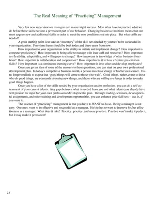 The Real Meaning of “Practicing” Management
	 Very few new supervisors or managers are an overnight success. Most of us have to practice what we
do before these skills become a permanent part of our behavior. Changing business conditions means that one
must acquire new and additional skills in order to meet the new conditions set into place. But what skills are
needed?
	 A good starting point is to take an “inventory” of the skill sets needed by yourself to be successful in
your organization. Your time frame should be both today and three years from now.
	 How important to your organization is the ability to initiate and implement change? How important is
computer proficiency? How important is being able to manage with lean staff and resources? How important
are flexibility, adaptability, and willingness to change? How important is knowledge of other business func-
tions? How important is collaboration and cooperation? How important is it to have effective presentation
skills? How important is a continuous learning curve? How important is it to select and develop employees?
	 Once you get an idea of some of the answers to these questions, you can start on your own professional
development plan. In today’s competitive business world, a person must take charge of his/her own career. It is
no longer realistic to expect that “good things will come to those who wait”. Good things, rather, come to those
who do good things, are constantly learning new things, and those who are willing to change in order to make
good things happen.
	 Once you have a list of the skills needed by your organization and/or profession, you can do a self as-
sessment of your current talents. Any gaps between what is needed from you and what talents you already have
will provide the input for your own professional developmental plan. Through reading, seminars, developmen-
tal assignments, and other training and development opportunities, you can enhance your skill sets – that is, if
you want to.
	 The essence of “practicing” management is that you have to WANT to do so. Being a manager is not
easy. One must want to be effective and successful as a manager. He/she has to want to improve his/her effec-
tiveness as a manager. What does it take? Practice, practice, and more practice. Practice won’t make it perfect,
but it may make it permanent!
23
 