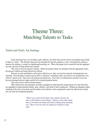 Theme Three:
Matching Talents to Tasks
Talent and Tools: An Analogy
	 Each individual has a set of talents, gifts, abilities, and skills that can be used to accomplish tasks; think
of them as “tools.” We all know that tools are designed for specific purposes: a saw is designed for cutting, a
hammer for nailing, a wrench for tightening/loosening, etc. When the proper tool is matched with the appropri-
ate task, the tool is being effectively utilized.
	 The same is true of a person’s talents. When the proper talents are matched with the appropriate tasks,
the person’s talents are being effectively utilized.
	 But just as tools and talents can be put to effective use, they can also be misused, misinterpreted, mis-
matched. Even though a wrench may be able to “hammer” something, that’s not what it was designed for, not
what it’s meant to do. The tool is not being used effectively. Over time, if continuously misused, a tool can
become damaged and no longer useful for its original purpose/intent.
	 The same can be said for human talents.
	 Most supervisors and managers are better equipped to understand the requirements of a task than they
are equipped to understand the talents, gifts, abilities, and skills of their employees. Without an adequate under-
standing of the tasks to be done and the talents to be utilized, work assignments cannot be effectively created,
nor can tasks be completed properly.
“Harry was a jack of all trades, but a master of none; he
knew a little about a lot of things. Clinton, on the other hand,
knew a lot about one thing and nearly nothing about anything
else. These were the only two employees I had for a long
time.”
27
 