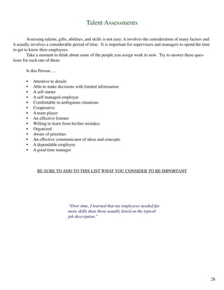 Talent Assessments
	 Assessing talents, gifts, abilities, and skills is not easy; it involves the consideration of many factors and
it usually involves a considerable period of time. It is important for supervisors and managers to spend the time
to get to know their employees.
	 Take a moment to think about some of the people you assign work to now. Try to answer these ques-
tions for each one of them:
	 Is this Person …
	 • Attentive to details
	 • Able to make decisions with limited information
	 • A self starter
	 • A self managed employee
	 • Comfortable in ambiguous situations
	 • Cooperative
	 • A team player
	 • An effective listener
	 • Willing to learn from his/her mistakes
	 • Organized
	 • Aware of priorities
	 • An effective communicator of ideas and concepts
	 • A dependable employee
	 • A good time manager
BE SURE TO ADD TO THIS LIST WHAT YOU CONSIDER TO BE IMPORTANT
“Over time, I learned that my employees needed far
more skills than those usually listed on the typical
job description.”
28
 