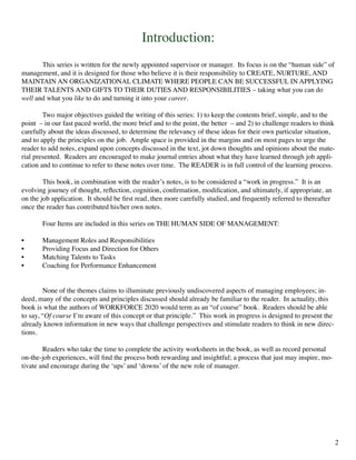 Introduction:
	 This series is written for the newly appointed supervisor or manager. Its focus is on the “human side” of
management, and it is designed for those who believe it is their responsibility to CREATE, NURTURE, AND
MAINTAIN AN ORGANIZATIONAL CLIMATE WHERE PEOPLE CAN BE SUCCESSFUL IN APPLYING
THEIR TALENTS AND GIFTS TO THEIR DUTIES AND RESPONSIBILITIES – taking what you can do
well and what you like to do and turning it into your career.
	 Two major objectives guided the writing of this series: 1) to keep the contents brief, simple, and to the
point – in our fast paced world, the more brief and to the point, the better – and 2) to challenge readers to think
carefully about the ideas discussed, to determine the relevancy of these ideas for their own particular situation,
and to apply the principles on the job. Ample space is provided in the margins and on most pages to urge the
reader to add notes, expand upon concepts discussed in the text, jot down thoughts and opinions about the mate-
rial presented. Readers are encouraged to make journal entries about what they have learned through job appli-
cation and to continue to refer to these notes over time. The READER is in full control of the learning process.
	 This book, in combination with the reader’s notes, is to be considered a “work in progress.” It is an
evolving journey of thought, reflection, cognition, confirmation, modification, and ultimately, if appropriate, an
on the job application. It should be first read, then more carefully studied, and frequently referred to thereafter
once the reader has contributed his/her own notes.
	 Four Items are included in this series on THE HUMAN SIDE OF MANAGEMENT:
•	 Management Roles and Responsibilities
•	 Providing Focus and Direction for Others
•	 Matching Talents to Tasks
•	 Coaching for Performance Enhancement
	 None of the themes claims to illuminate previously undiscovered aspects of managing employees; in-
deed, many of the concepts and principles discussed should already be familiar to the reader. In actuality, this
book is what the authors of WORKFORCE 2020 would term as an “of course” book. Readers should be able
to say, “Of course I’m aware of this concept or that principle.” This work in progress is designed to present the
already known information in new ways that challenge perspectives and stimulate readers to think in new direc-
tions.
	 Readers who take the time to complete the activity worksheets in the book, as well as record personal
on-the-job experiences, will find the process both rewarding and insightful; a process that just may inspire, mo-
tivate and encourage during the ‘ups’ and ‘downs’ of the new role of manager.
2
 
