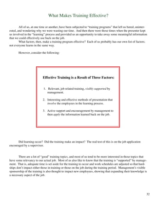 What Makes Training Effective?
	 All of us, at one time or another, have been subjected to “training programs” that left us bored, uninter-
ested, and wondering why we were wasting our time. And then there were those times when the presenter kept
us involved in the “learning” process and provided us an opportunity to take away some meaningful information
that we could effectively use back on the job.
	 What factors, then, make a training program effective? Each of us probably has our own list of factors;
not everyone learns in the same way.
	 However, consider the following:
Effective Training is a Result of Three Factors:
1. Relevant, job related training, visibly supported by
management.
2. Interesting and effective methods of presentation that
involve the employees in the learning process.
3. Active support and encouragement by management to 	 	
then apply the information learned back on the job.
	 There are a lot of “good” training topics, and most of us tend to be more interested in those topics that
have some relevancy to our actual job. Most of us also like to know that the training is “supported” by manage-
ment. That is, adequate time is set aside for the training to occur and work schedules are adjusted so that hard-
ships don’t impact either those in training or those on the job during the training period. Management’s visible
sponsorship of the training is also thought to impact new employees, showing that expanding their knowledge is
a necessary aspect of the job.
	 Did learning occur? Did the training make an impact? The real test of this is on the job application
encouraged by a supervisor.
32
 