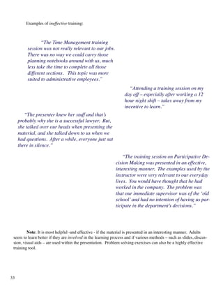 “The Time Management training
session was not really relevant to our jobs.
There was no way we could carry those
planning notebooks around with us, much
less take the time to complete all those
different sections. This topic was more
suited to administrative employees.”
“Attending a training session on my
day off – especially after working a 12
hour night shift – takes away from my
incentive to learn.”
	 Note: It is most helpful -and effective - if the material is presented in an interesting manner. Adults
seem to learn better if they are involved in the learning process and if various methods – such as slides, discus-
sion, visual aids – are used within the presentation. Problem solving exercises can also be a highly effective
training tool.
“The presenter knew her stuff and that’s
probably why she is a successful lawyer. But,
she talked over our heads when presenting the
material, and she talked down to us when we
had questions. After a while, everyone just sat
there in silence.”
“The training session on Participative De-
cision Making was presented in an effective,
interesting manner. The examples used by the
instructor were very relevant to our everyday
lives. You would have thought that he had
worked in the company. The problem was
that our immediate supervisor was of the ‘old
school’and had no intention of having us par-
ticipate in the department’s decisions.”
	 Examples of ineffective training:
33
 