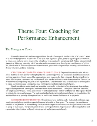 Theme Four: Coaching for
Performance Enhancement
The Manager as Coach
	 Recent books and articles have suggested that the role of manager is similar to that of a “coach.” Most
of us have had experiences at some time in our lives with organized sports, either as a participant or spectator.
In either case, we have surely observed the role played by a coach or by a coaching staff. Take a minute to think
about these following “coaching roles”: creation and communication of shared goals, establishment of priori-
ties, clarification of individual roles and responsibilities, performance improvement coaching, reinforcement of
desired behaviors, and role modeling.
	 CREATION AND COMMUNICATION OF SHARED GOALS: Organizations exist because it is be-
lieved that two or more people working together for a common purpose can accomplish more than individuals
working separately. Sports teams, like organizations, have purposes for their existence. Business (and sports
teams alike) owners, customers, and employees all have a stake in the success of the organization. Success can
be defined as accomplishing the goals of the organization. One of the first tasks of a coach (or of a manager) is
to create and communicate a compelling case for the pursuit and accomplishment of goals.
	 People must know, understand, and accept the reasons for giving their effort, teamwork, time, and en-
ergy to the organization. These goals should be shared by each individual. These goals should be embraced,
not simply acknowledged. These goals should be embedded in one’s attitude and behavior. These goals should
be reflected in one’s performance. The individual and collective accomplishment of goals is, by definition, the
accomplishment of goals by the organization – or team – and thus the fulfillment of its purposes.
	 ESTABLISHMENT OF PRIORITIES: Organizations have multiple goals. Individuals within an orga-
nization typically have multiple responsibilities that help achieve these goals. The manager (or coach) must
establish or set priorities in order to bring clarification and organization to the collective performance of a team
or group of individuals. The prioritization of tasks and responsibilities helps to ensure a focusing of effort and
energy in the direction that is aligned with the pursuit and achievement of goals.
	
36
 