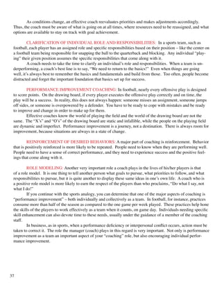 As conditions change, an effective coach reevaluates priorities and makes adjustments accordingly.
Thus, the coach must be aware of what is going on at all times, where resources need to be reassigned, and what
options are available to stay on track with goal achievement.
	 CLARIFICATION OF INDIVIDUAL ROLE AND RESPONSIBILITIES: In a sports team, such as
football, each player has an assigned role and specific responsibilities based on their position – like the center on
a football team being responsible for snapping the ball to the quarterback and blocking. Any individual “play-
ing” their given position assumes the specific responsibilities that come along with it.
	 A coach needs to take the time to clarify an individual’s role and responsibilities. When a team is un-
derperforming, a coach’s best line is to say, “We need to return to the basics!” Even when things are going
well, it’s always best to remember the basics and fundamentals and build from those. Too often, people become
distracted and forget the important foundation that basics set up for success.
	 PERFORMANCE IMPROVEMENT COACHING: In football, nearly every offensive play is designed
to score points. On the drawing board, if every player executes the offensive play correctly and on time, the
play will be a success. In reality, this does not always happen: someone misses an assignment, someone jumps
off sides, or someone is overpowered by a defender. You have to be ready to cope with mistakes and be ready
to improve and change in order to make up for them.
	 Effective coaches know the world of playing the field and the world of the drawing board are not the
same. The “X’s” and “O’s” of the drawing board are static and infallible, while the people on the playing field
are dynamic and imperfect. Performance improvement is a journey, not a destination. There is always room for
improvement, because situations are always in a state of change.
	 REINFORCEMENT OF DESIRED BEHAVIORS: A major part of coaching is reinforcement. Behavior
that is positively reinforced is more likely to be repeated. People need to know when they are performing well.
People need to have a sense of correct performance, and they need to experience success and the positive feel-
ings that come along with it.
	 ROLE MODELING: Another very important role a coach plays in the lives of his/her players is that
of a role model. It is one thing to tell another person what goals to pursue, what priorities to follow, and what
responsibilities to pursue, but it is quite another to display these same ideas in one’s own life. A coach who is
a positive role model is more likely to earn the respect of the players than who proclaims, “Do what I say, not
what I do!”
	 If you continue with the sports analogy, you can determine that one of the major aspects of coaching is
“performance improvement” – both individually and collectively as a team. In football, for instance, practices
consume more than half of the season as compared to the one game per week played. These practices help hone
the skills of the players to work effectively as a team when it counts, on game day. Individuals needing specific
skill enhancement can also devote time to these needs, usually under the guidance of a member of the coaching
staff.
	 In business, as in sports, when a performance deficiency or interpersonal conflict occurs, action must be
taken to correct it. The role the manager (coach) plays in this regard is very important. Not only is performance
improvement as a team an important aspect of your “coaching” role, but also encouraging individual perfor-
mance improvement.
	
37
 
