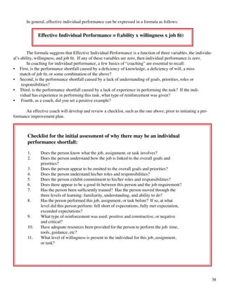 In general, effective individual performance can be expressed in a formula as follows:
Effective Individual Performance = f(ability x willingness x job fit)
	 The formula suggests that Effective Individual Performance is a function of three variables, the individu-
al’s ability, willingness, and job fit. If any of these variables are zero, then individual performance is zero.
	 In coaching for individual performance, a few basics of “coaching” are essential to recall:
•	 First, is the performance shortfall caused by a deficiency of knowledge, a deficiency of will, a miss 	 		
match of job fit, or some combination of the above?
•	 Second, is the performance shortfall caused by a lack of understanding of goals, priorities, roles or
responsibilities?
•	 Third, is the performance shortfall caused by a lack of experience in performing the task? If the indi- 		
vidual has experience in performing this task, what type of reinforcement was given?
•	 Fourth, as a coach, did you set a positive example?
	
	 An effective coach will develop and review a checklist, such as the one above, prior to initiating a per-
formance improvement plan.
Checklist for the initial assessment of why there may be an individual
performance shortfall:
1.	 Does the person know what the job, assignment, or task involves?
2.	 Does the person understand how the job is linked to the overall goals and
	 priorities?
3.	 Does the person appear to be omitted to the overall goals and priorities?
4.	 Does the person understand his/her roles and responsibilities?
5.	 Does the person exhibit commitment to his/her roles and responsibilities?
6.	 Does there appear to be a good fit between this person and the job requirement?
7.	 Has the person been sufficiently trained? Has the person moved through the 	
three levels of learning: familiarity, understanding, and ability to do?
8.	 Has the person performed this job, assignment, or task before? If so, at what 	
level did this person perform: fell short of expectations, fully met expectation, 	
exceeded expectations?
9.	 What type of reinforcement was used: positive and constructive, or negative 	
and critical?
10.	 Have adequate resources been provided for the person to perform the job: time, 	
tools, guidance, etc?
11.	 What level of willingness is present in the individual for this job, assignment, 	
or task?
38
 