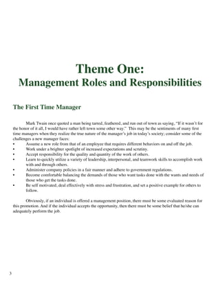 Theme One:
Management Roles and Responsibilities
The First Time Manager
	 Mark Twain once quoted a man being tarred, feathered, and run out of town as saying, “If it wasn’t for
the honor of it all, I would have rather left town some other way.” This may be the sentiments of many first
time managers when they realize the true nature of the manager’s job in today’s society; consider some of the
challenges a new manager faces:
•	 Assume a new role from that of an employee that requires different behaviors on and off the job.
•	 Work under a brighter spotlight of increased expectations and scrutiny.
•	 Accept responsibility for the quality and quantity of the work of others.
•	 Learn to quickly utilize a variety of leadership, interpersonal, and teamwork skills to accomplish work 		
	 with and through others.
•	 Administer company policies in a fair manner and adhere to government regulations.
•	 Become comfortable balancing the demands of those who want tasks done with the wants and needs of 		
	 those who get the tasks done.
•	 Be self motivated, deal effectively with stress and frustration, and set a positive example for others to 		
	 follow.
	 Obviously, if an individual is offered a management position, there must be some evaluated reason for
this promotion. And if the individual accepts the opportunity, then there must be some belief that he/she can
adequately perform the job.
3
 