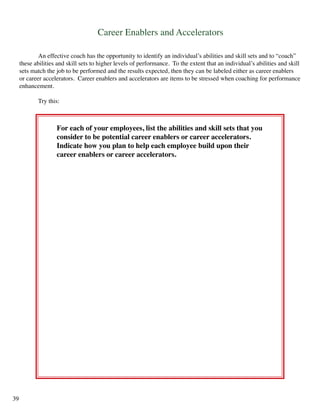 Career Enablers and Accelerators
	 An effective coach has the opportunity to identify an individual’s abilities and skill sets and to “coach”
these abilities and skill sets to higher levels of performance. To the extent that an individual’s abilities and skill
sets match the job to be performed and the results expected, then they can be labeled either as career enablers
or career accelerators. Career enablers and accelerators are items to be stressed when coaching for performance
enhancement.
	 Try this:
For each of your employees, list the abilities and skill sets that you
consider to be potential career enablers or career accelerators.
Indicate how you plan to help each employee build upon their
career enablers or career accelerators.
39
 