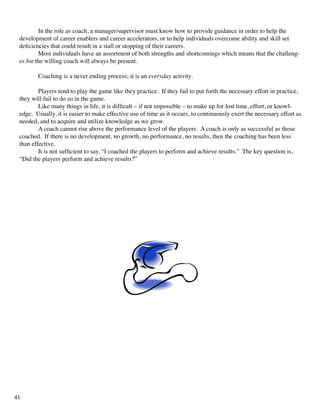 In the role as coach, a manager/supervisor must know how to provide guidance in order to help the
development of career enablers and career accelerators, or to help individuals overcome ability and skill set
deficiencies that could result in a stall or stopping of their careers.
	 Most individuals have an assortment of both strengths and shortcomings which means that the challeng-
es for the willing coach will always be present.
	 Coaching is a never ending process; it is an everyday activity.
	 Players tend to play the game like they practice. If they fail to put forth the necessary effort in practice,
they will fail to do so in the game.
	 Like many things in life, it is difficult – if not impossible – to make up for lost time, effort, or knowl-
edge. Usually, it is easier to make effective use of time as it occurs, to continuously exert the necessary effort as
needed, and to acquire and utilize knowledge as we grow.
	 A coach cannot rise above the performance level of the players. A coach is only as successful as those
coached. If there is no development, no growth, no performance, no results, then the coaching has been less
than effective.
	 It is not sufficient to say, “I coached the players to perform and achieve results.” The key question is,
“Did the players perform and achieve results?”
41
 