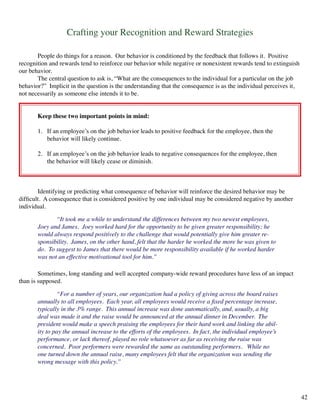 Crafting your Recognition and Reward Strategies
	 People do things for a reason. Our behavior is conditioned by the feedback that follows it. Positive
recognition and rewards tend to reinforce our behavior while negative or nonexistent rewards tend to extinguish
our behavior.
	 The central question to ask is, “What are the consequences to the individual for a particular on the job
behavior?” Implicit in the question is the understanding that the consequence is as the individual perceives it,
not necessarily as someone else intends it to be.
	 Keep these two important points in mind:
	 1. If an employee’s on the job behavior leads to positive feedback for the employee, then the
	 behavior will likely continue.
	 2. If an employee’s on the job behavior leads to negative consequences for the employee, then
	 the behavior will likely cease or diminish.
	 Identifying or predicting what consequence of behavior will reinforce the desired behavior may be
difficult. A consequence that is considered positive by one individual may be considered negative by another
individual.
	 “It took me a while to understand the differences between my two newest employees,
Joey and James. Joey worked hard for the opportunity to be given greater responsibility; he
would always respond positively to the challenge that would potentially give him greater re-
sponsibility. James, on the other hand, felt that the harder he worked the more he was given to
do. To suggest to James that there would be more responsibility available if he worked harder
was not an effective motivational tool for him.”
	 Sometimes, long standing and well accepted company-wide reward procedures have less of an impact
than is supposed.
	 “For a number of years, our organization had a policy of giving across the board raises
annually to all employees. Each year, all employees would receive a fixed percentage increase,
typically in the 3% range. This annual increase was done automatically, and, usually, a big
deal was made it and the raise would be announced at the annual dinner in December. The
president would make a speech praising the employees for their hard work and linking the abil-
ity to pay the annual increase to the efforts of the employees. In fact, the individual employee’s
performance, or lack thereof, played no role whatsoever as far as receiving the raise was
concerned. Poor performers were rewarded the same as outstanding performers. While no
one turned down the annual raise, many employees felt that the organization was sending the
wrong message with this policy.”
42
 