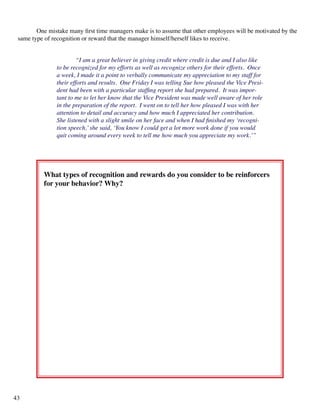 One mistake many first time managers make is to assume that other employees will be motivated by the
same type of recognition or reward that the manager himself/herself likes to receive.
	 “I am a great believer in giving credit where credit is due and I also like
to be recognized for my efforts as well as recognize others for their efforts. Once
a week, I made it a point to verbally communicate my appreciation to my staff for
their efforts and results. One Friday I was telling Sue how pleased the Vice Presi-
dent had been with a particular staffing report she had prepared. It was impor-
tant to me to let her know that the Vice President was made well aware of her role
in the preparation of the report. I went on to tell her how pleased I was with her
attention to detail and accuracy and how much I appreciated her contribution.
She listened with a slight smile on her face and when I had finished my ‘recogni-
tion speech,’she said, ‘You know I could get a lot more work done if you would
quit coming around every week to tell me how much you appreciate my work.’”
What types of recognition and rewards do you consider to be reinforcers
for your behavior? Why?
43
 