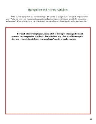 Recognition and Reward Activities
	 What is your recognition and reward strategy? Do you try to recognize and reward all employees the
same? What has been your experience in designing and delivering recognition and rewards for outstanding
performance? What surprises have you experienced when you have tried to recognize and reward someone?
	 For each of your employees, make a list of the types of recognition and
rewards they respond to positively. Indicate how you plan to utilize recogni-
tion and rewards to reinforce your employee’s positive performance.
44
 