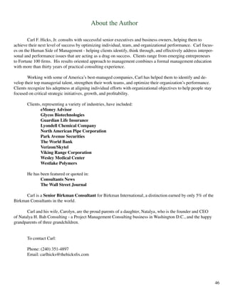 About the Author
	 Carl F. Hicks, Jr. consults with successful senior executives and business owners, helping them to
achieve their next level of success by optimizing individual, team, and organizational performance. Carl focus-
es on the Human Side of Management - helping clients identify, think through, and effectively address interper-
sonal and performance issues that are acting as a drag on success. Clients range from emerging entrepreneurs
to Fortune 100 firms. His results oriented approach to management combines a formal management education
with more than thirty years of practical consulting experience.
	 Working with some of America’s best-managed companies, Carl has helped them to identify and de-
velop their top managerial talent, strengthen their work teams, and optimize their organization’s performance.
Clients recognize his adeptness at aligning individual efforts with organizational objectives to help people stay
focused on critical strategic initiatives, growth, and profitability.
	 Clients, representing a variety of industries, have included:
		 eMoney Advisor
		 Glycos Biotechnologies
		 Guardian Life Insurance
		 Lyondell Chemical Company
		 North American Pipe Corporation
		 Park Avenue Securities
		 The World Bank
		 Verizon/Skytel
		 Viking Range Corporation
		 Wesley Medical Center
		 Westlake Polymers
	 He has been featured or quoted in:
		 Consultants News
		 The Wall Street Journal
	 Carl is a Senior Birkman Consultant for Birkman International, a distinction earned by only 5% of the
Birkman Consultants in the world.
	 Carl and his wife, Carolyn, are the proud parents of a daughter, Natalya, who is the founder and CEO
of Natalya H. Bah Consulting - a Project Management Consulting business in Washington D.C., and the happy
grandparents of three grandchildren.
	
	 To contact Carl:
	 Phone: (240) 351-4897		
	 Email: carlhicks@thehicksfix.com
46
 