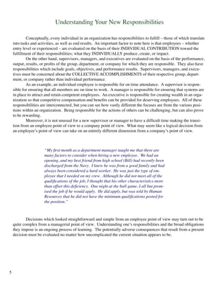 Understanding Your New Responsibilities
	 Conceptually, every individual in an organization has responsibilities to fulfill – those of which translate
into tasks and activities, as well as end results. An important factor to note here is that employees – whether
entry level or experienced – are evaluated on the basis of their INDIVIDUAL CONTRIBUTION toward the
fulfillment of their responsibilities; what they INDIVIDUALLY produce, create, or impact.
	 On the other hand, supervisors, managers, and executives are evaluated on the basis of the performance,
output, results, or profits of the group, department, or company for which they are responsible. They also have
responsibilities which include goals, objectives, and performance results. Supervisors, managers, and execu-
tives must be concerned about the COLLECTIVE ACCOMPLISHMENTS of their respective group, depart-
ment, or company rather than individual performance.
	 As an example, an individual employee is responsible for on time attendance. A supervisor is respon-
sible for ensuring that all members are on time to work. A manager is responsible for ensuring that systems are
in place to attract and retain competent employees. An executive is responsible for creating wealth in an orga-
nization so that competitive compensation and benefits can be provided for deserving employees. All of these
responsibilities are interconnected, but you can see how vastly different the focuses are from the various posi-
tions within an organization. Being responsible for the actions of others can be challenging, but can also prove
to be rewarding.
	 Moreover, it is not unusual for a new supervisor or manager to have a difficult time making the transi-
tion from an employee point of view to a company point of view. What may seem like a logical decision from
an employee’s point of view can take on an entirely different dimension from a company’s point of view.
“My first month as a department manager taught me that there are
many factors to consider when hiring a new employee. We had an
opening, and my best friend from high school (Bill) had recently been
discharged from the Navy. I knew he was from a good family and had
always been considered a hard worker. He was just the type of em-
ployee that I needed on my crew. Although he did not meet all of the
qualifications of the job, I thought that his other characteristics more
than offset this deficiency. One night at the ball game, I all but prom-
ised the job if he would apply. He did apply, but was told by Human
Resources that he did not have the minimum qualifications posted for
the position.”
	 Decisions which looked straightforward and simple from an employee point of view may turn out to be
quite complex from a managerial point of view. Understanding one’s responsibilities and the broad obligations
they impose is an ongoing process of learning. The potentially adverse consequences that result from a present
decision must be evaluated no matter how uncomplicated the current situation appears to be.
5
 