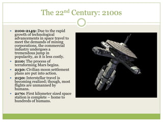 The 22nd Century: 2100s

 2100-2149: Due to the rapid
    growth of technological
    advancements in space travel to
    meet the demands of mining
    corporations, the commercial
    industry undergoes a
    tremendous jump in
    popularity, as it is less costly.
   2110: The process of
    terraforming Mars begins.
   2130: Civilian moon settlement
    plans are put into action.
   2150: Interstellar travel is
    becoming realized; though, most
    flights are unmanned by
    humans.
   2170: First kilometer sized space
    station is complete – home to
    hundreds of humans.
 