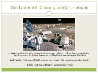 The Latter 21st Century: 2060s – 2090s




   2060: Mining operation underway on the moon. Helium-3 rich surface is important in
      supplying power for fusion. Expansion is of beginning bases is expected by 2070.

   2085-2089: First manned flight to the Jovian system – the moons surrounding Jupiter.

                     2095: First manned flight to the Saturnian system
 