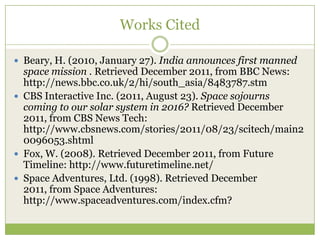 Works Cited

 Beary, H. (2010, January 27). India announces first manned
  space mission . Retrieved December 2011, from BBC News:
  http://news.bbc.co.uk/2/hi/south_asia/8483787.stm
 CBS Interactive Inc. (2011, August 23). Space sojourns
  coming to our solar system in 2016? Retrieved December
  2011, from CBS News Tech:
  http://www.cbsnews.com/stories/2011/08/23/scitech/main2
  0096053.shtml
 Fox, W. (2008). Retrieved December 2011, from Future
  Timeline: http://www.futuretimeline.net/
 Space Adventures, Ltd. (1998). Retrieved December
  2011, from Space Adventures:
  http://www.spaceadventures.com/index.cfm?
 