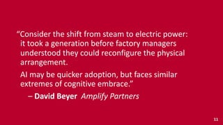“Consider	
  the	
  shift	
  from	
  steam	
  to	
  electric	
  power: 
	
  	
  it	
  took	
  a	
  generation	
  before	
  factory	
  managers 
	
  	
  understood	
  they	
  could	
  reconfigure	
  the	
  physical 
	
  	
  arrangement.	
  
	
  	
  AI	
  may	
  be	
  quicker	
  adoption,	
  but	
  faces	
  similar 
	
  	
  extremes	
  of	
  cognitive	
  embrace.”	
  
	
  	
  	
  	
  	
  	
  –	
  David	
  Beyer	
  	
  Amplify	
  Partners
11
 