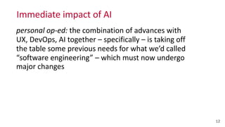 Immediate	
  impact	
  of	
  AI
12
personal	
  op-­‐ed:	
  the	
  combination	
  of	
  advances	
  with	
  
UX,	
  DevOps,	
  AI	
  together	
  –	
  specifically	
  –	
  is	
  taking	
  off	
  
the	
  table	
  some	
  previous	
  needs	
  for	
  what	
  we’d	
  called	
  
“software	
  engineering”	
  –	
  which	
  must	
  now	
  undergo	
  
major	
  changes
 