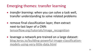 Emerging	
  themes:	
  transfer	
  learning
▪ transfer	
  learning:	
  when	
  you	
  can	
  solve	
  a	
  task	
  well,	
   
transfer	
  understanding	
  to	
  solve	
  related	
  problems	
  
▪ remove	
  final	
  classification	
  layer,	
  then	
  extract	
   
next-­‐to-­‐last	
  layer	
  of	
  a	
  CNN: 
tensorflow.org/tutorials/image_recognition	
  
▪ leverage	
  a	
  network	
  pre-­‐trained	
  on	
  a	
  large	
  dataset: 
blog.keras.io/building-­‐powerful-­‐image-­‐classification-­‐
models-­‐using-­‐very-­‐little-­‐data.html
26
 