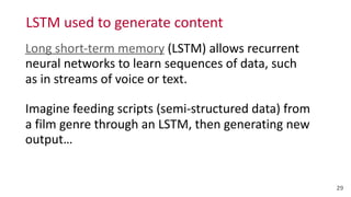 LSTM	
  used	
  to	
  generate	
  content
29
Long	
  short-­‐term	
  memory	
  (LSTM)	
  allows	
  recurrent	
  
neural	
  networks	
  to	
  learn	
  sequences	
  of	
  data,	
  such	
   
as	
  in	
  streams	
  of	
  voice	
  or	
  text.	
  
Imagine	
  feeding	
  scripts	
  (semi-­‐structured	
  data)	
  from	
   
a	
  film	
  genre	
  through	
  an	
  LSTM,	
  then	
  generating	
  new	
  
output…
 