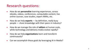 Research	
  questions:
▪ How	
  do	
  we	
  personalize	
  learning	
  experiences,	
  across	
   
ebooks,	
  videos,	
  conferences,	
  computable	
  content,	
  live	
  
online	
  courses,	
  case	
  studies,	
  expert	
  AMAs,	
  etc.	
  
▪ How	
  do	
  we	
  help	
  experts	
  —	
  by	
  definition,	
  really	
  busy	
  
people	
  —	
  share	
  knowledge	
  with	
  their	
  peers	
  in	
  industry?	
  
▪ How	
  do	
  we	
  manage	
  the	
  role	
  of	
  editors	
  at	
  human	
  scale,	
   
while	
  technology	
  and	
  delivery	
  media	
  evolve	
  rapidly?	
  
▪ How	
  do	
  we	
  help	
  organizations	
  learn	
  and	
  transform	
  
continuously?	
  
▪ Can	
  we	
  accomplish	
  these	
  goals	
  by	
  leveraging	
  AI	
  in	
  Media?
3
 