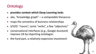 Ontology
▪ provides	
  context	
  which	
  Deep	
  Learning	
  lacks	
  
▪ aka,	
  “knowledge	
  graph”	
  –	
  a	
  computable	
  thesaurus	
  
▪ maps	
  the	
  semantics	
  of	
  business	
  relationships	
  
▪ S/V/O:	
  “nouns”,	
  some	
  “verbs”,	
  a	
  few	
  “adjectives”	
  
▪ conversational	
  interfaces	
  (e.g.,	
  Google	
  Assistant)	
  
improve	
  UX	
  by	
  importing	
  ontologies	
  
▪ the	
  hard	
  part,	
  a	
  relatively	
  expensive	
  investment
41
 