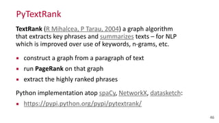PyTextRank
46
TextRank	
  (R	
  Mihalcea,	
  P	
  Tarau,	
  2004)	
  a	
  graph	
  algorithm	
  
that	
  extracts	
  key	
  phrases	
  and	
  summarizes	
  texts	
  –	
  for	
  NLP	
  
which	
  is	
  improved	
  over	
  use	
  of	
  keywords,	
  n-­‐grams,	
  etc.	
  
▪ construct	
  a	
  graph	
  from	
  a	
  paragraph	
  of	
  text	
  
▪ run	
  PageRank	
  on	
  that	
  graph	
  
▪ extract	
  the	
  highly	
  ranked	
  phrases	
  
Python	
  implementation	
  atop	
  spaCy,	
  NetworkX,	
  datasketch:	
  
▪ https://pypi.python.org/pypi/pytextrank/
 