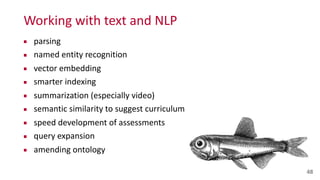 Working	
  with	
  text	
  and	
  NLP
48
▪ parsing	
  
▪ named	
  entity	
  recognition	
  
▪ vector	
  embedding	
  
▪ smarter	
  indexing	
  
▪ summarization	
  (especially	
  video)	
  
▪ semantic	
  similarity	
  to	
  suggest	
  curriculum	
  
▪ speed	
  development	
  of	
  assessments	
  
▪ query	
  expansion	
  
▪ amending	
  ontology
 