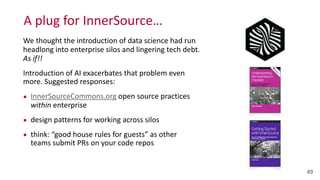A	
  plug	
  for	
  InnerSource…
49
We	
  thought	
  the	
  introduction	
  of	
  data	
  science	
  had	
  run	
  
headlong	
  into	
  enterprise	
  silos	
  and	
  lingering	
  tech	
  debt.	
   
As	
  if!!	
  	
  
Introduction	
  of	
  AI	
  exacerbates	
  that	
  problem	
  even	
  
more.	
  Suggested	
  responses:	
  
▪ InnerSourceCommons.org	
  open	
  source	
  practices	
   
within	
  enterprise	
  
▪ design	
  patterns	
  for	
  working	
  across	
  silos	
  
▪ think:	
  “good	
  house	
  rules	
  for	
  guests”	
  as	
  other	
   
teams	
  submit	
  PRs	
  on	
  your	
  code	
  repos
 