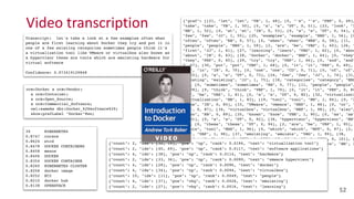 {"graf": [[21, "let", "let", "VB", 1, 48], [0, "'s", "'s", "PRP", 0, 49],
"take", "take", "VB", 1, 50], [0, "a", "a", "DT", 0, 51], [23, "look", "l
"NN", 1, 52], [0, "at", "at", "IN", 0, 53], [0, "a", "a", "DT", 0, 54], [
"few", "few", "JJ", 1, 55], [25, "examples", "example", "NNS", 1, 56], [0
"often", "often", "RB", 0, 57], [0, "when", "when", "WRB", 0, 58], [11,
"people", "people", "NNS", 1, 59], [2, "are", "be", "VBP", 1, 60], [26, "
"first", "JJ", 1, 61], [27, "learning", "learn", "VBG", 1, 62], [0, "abou
"about", "IN", 0, 63], [28, "Docker", "docker", "NNP", 1, 64], [0, "they"
"they", "PRP", 0, 65], [29, "try", "try", "VBP", 1, 66], [0, "and", "and"
0, 67], [30, "put", "put", "VBP", 1, 68], [0, "it", "it", "PRP", 0, 69],
"in", "in", "IN", 0, 70], [0, "one", "one", "CD", 0, 71], [0, "of", "of",
0, 72], [0, "a", "a", "DT", 0, 73], [24, "few", "few", "JJ", 1, 74], [31,
"existing", "existing", "JJ", 1, 75], [18, "categories", "category", "NNS
76], [0, "sometimes", "sometimes", "RB", 0, 77], [11, "people", "people",
1, 78], [9, "think", "think", "VBP", 1, 79], [0, "it", "it", "PRP", 0, 80
"'s", "be", "VBZ", 1, 81], [0, "a", "a", "DT", 0, 82], [32, "virtualizati
"virtualization", "NN", 1, 83], [19, "tool", "tool", "NN", 1, 84], [0, "l
"like", "IN", 0, 85], [33, "VMware", "vmware", "NNP", 1, 86], [0, "or", "
"CC", 0, 87], [34, "virtualbox", "virtualbox", "NNP", 1, 88], [0, "also",
"also", "RB", 0, 89], [35, "known", "know", "VBN", 1, 90], [0, "as", "as"
0, 91], [0, "a", "a", "DT", 0, 92], [36, "hypervisor", "hypervisor", "NN"
93], [0, "these", "these", "DT", 0, 94], [2, "are", "be", "VBP", 1, 95],
"tools", "tool", "NNS", 1, 96], [0, "which", "which", "WDT", 0, 97], [2,
"be", "VBP", 1, 98], [37, "emulating", "emulate", "VBG", 1, 99], [38,
"hardware", "hardware", "NN", 1, 100], [0, "for", "for", "IN", 0, 101], [
"virtual", "virtual", "JJ", 1, 102], [40, "software", "software", "NN", 1
103]], "id": "001.video197359", "sha1":
"4b69cf60f0497887e3776619b922514f2e5b70a8"}
Video	
  transcription
52
{"count": 2, "ids": [32, 19], "pos": "np", "rank": 0.0194, "text": "virtualization tool"}
{"count": 2, "ids": [40, 69], "pos": "np", "rank": 0.0117, "text": "software applications"}
{"count": 4, "ids": [38], "pos": "np", "rank": 0.0114, "text": "hardware"}
{"count": 2, "ids": [33, 36], "pos": "np", "rank": 0.0099, "text": "vmware hypervisor"}
{"count": 4, "ids": [28], "pos": "np", "rank": 0.0096, "text": "docker"}
{"count": 4, "ids": [34], "pos": "np", "rank": 0.0094, "text": "virtualbox"}
{"count": 10, "ids": [11], "pos": "np", "rank": 0.0049, "text": "people"}
{"count": 4, "ids": [37], "pos": "vbg", "rank": 0.0026, "text": "emulating"}
{"count": 2, "ids": [27], "pos": "vbg", "rank": 0.0016, "text": "learning"}
Transcript: let's take a look at a few examples often when
people are first learning about Docker they try and put it in
one of a few existing categories sometimes people think it's
a virtualization tool like VMware or virtualbox also known as
a hypervisor these are tools which are emulating hardware for
virtual software
Confidence: 0.973419129848
39 KUBERNETES
0.8747 coreos
0.8624 etcd
0.8478 DOCKER CONTAINERS
0.8458 mesos
0.8406 DOCKER
0.8354 DOCKER CONTAINER
0.8260 KUBERNETES CLUSTER
0.8258 docker image
0.8252 EC2
0.8210 docker hub
0.8138 OPENSTACK
orm:Docker a orm:Vendor;
a orm:Container;
a orm:Open_Source;
a orm:Commercial_Software;
owl:sameAs dbr:Docker_%28software%29;
skos:prefLabel "Docker"@en;
 