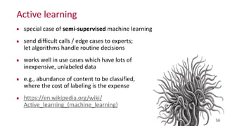 Active	
  learning
▪ special	
  case	
  of	
  semi-­‐supervised	
  machine	
  learning	
  
▪ send	
  difficult	
  calls	
  /	
  edge	
  cases	
  to	
  experts;	
   
let	
  algorithms	
  handle	
  routine	
  decisions	
  
▪ works	
  well	
  in	
  use	
  cases	
  which	
  have	
  lots	
  of	
   
inexpensive,	
  unlabeled	
  data	
  
▪ e.g.,	
  abundance	
  of	
  content	
  to	
  be	
  classified,	
   
where	
  the	
  cost	
  of	
  labeling	
  is	
  the	
  expense	
  
▪ https://en.wikipedia.org/wiki/
Active_learning_(machine_learning)
56
 