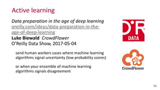 Active	
  learning
Data	
  preparation	
  in	
  the	
  age	
  of	
  deep	
  learning 
oreilly.com/ideas/data-­‐preparation-­‐in-­‐the-­‐
age-­‐of-­‐deep-­‐learning 
Luke	
  Biewald	
  	
  CrowdFlower 
O’Reilly	
  Data	
  Show,	
  2017-­‐05-­‐04	
  
send	
  human	
  workers	
  cases	
  where	
  machine	
  learning	
  
algorithms	
  signal	
  uncertainty	
  (low	
  probability	
  scores)	
  	
  
or	
  when	
  your	
  ensemble	
  of	
  machine	
  learning	
  
algorithms	
  signals	
  disagreement
58
 