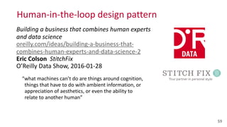 Human-­‐in-­‐the-­‐loop	
  design	
  pattern	
  
Building	
  a	
  business	
  that	
  combines	
  human	
  experts	
  
and	
  data	
  science 
oreilly.com/ideas/building-­‐a-­‐business-­‐that-­‐
combines-­‐human-­‐experts-­‐and-­‐data-­‐science-­‐2 
Eric	
  Colson	
  	
  StitchFix 
O’Reilly	
  Data	
  Show,	
  2016-­‐01-­‐28	
  
“what	
  machines	
  can’t	
  do	
  are	
  things	
  around	
  cognition, 
	
  	
  things	
  that	
  have	
  to	
  do	
  with	
  ambient	
  information,	
  or 
	
  	
  appreciation	
  of	
  aesthetics,	
  or	
  even	
  the	
  ability	
  to 
	
  	
  relate	
  to	
  another	
  human” 
 
59
 