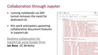 Collaboration	
  through	
  Jupyter
▪ running	
  notebooks	
  via	
  SSH	
  
tunnel	
  removes	
  the	
  need	
  for	
  
dedicated	
  UIs	
  
▪ this	
  work	
  anticipates	
  upcoming	
  
collaborative	
  document	
  features	
  
in	
  JupyterLab:	
  
Realtime	
  collaboration	
  for	
  
JupyterLab	
  using	
  Google	
  Drive 
Ian	
  Rose	
  	
  UC	
  Berkeley
 