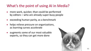 What’s	
  the	
  point	
  of	
  using	
  AI	
  in	
  Media?
▪ more	
  work,	
  quicker,	
  than	
  could	
  be	
  performed	
   
by	
  editors	
  –	
  who	
  are	
  already	
  super-­‐busy	
  people	
  
▪ exceeding	
  human	
  parity,	
  as	
  a	
  benchmark	
  
▪ helps	
  relieve	
  pressure	
  on	
  organizations,	
   
as	
  learning	
  curves	
  accelerate	
  
▪ augments	
  some	
  of	
  our	
  most	
  valuable 
experts,	
  so	
  they	
  can	
  get	
  more	
  done
65
 