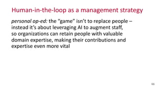 Human-­‐in-­‐the-­‐loop	
  as	
  a	
  management	
  strategy
66
personal	
  op-­‐ed:	
  the	
  “game”	
  isn’t	
  to	
  replace	
  people	
  –	
  
instead	
  it’s	
  about	
  leveraging	
  AI	
  to	
  augment	
  staff,	
   
so	
  organizations	
  can	
  retain	
  people	
  with	
  valuable	
  
domain	
  expertise,	
  making	
  their	
  contributions	
  and	
  
expertise	
  even	
  more	
  vital
 