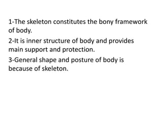 1-The skeleton constitutes the bony framework
of body.
2-It is inner structure of body and provides
main support and protection.
3-General shape and posture of body is
because of skeleton.
 