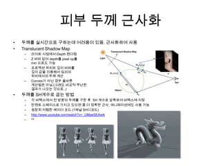 피부 두께 근사화두께를 실시간으로 구하는데어려움이 있음. 근사화하여 사용Translucent Shadow Map라이트 시점에서 Depth 렌더링Z 버퍼 없이 depth를 pixel op를min 으로도 가능프로젝션 위치와 깊이 버퍼를깊이 값을 이용해서 임의의위치에서의 두께 계산Convex가 아닌 경우 올바른계산법은 아님 (그래도 비교적 무난한결과가 나오는 것으로..)두께를 SH계수로 굽는 방법 각 버텍스에서 전 방향의 두께를 구한 후  SH 계수로 압축하여 버텍스에 저장탄젠트 스페이스로 가지고 있으면 좀 더 정확한 근사, 애니메이션에도 사용 가능굉장히 저렴한 셰이더 코드 (1채널 SH디코드)http://www.youtube.com/watch?v=_UMpeSEAwik^^