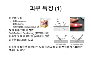 피부 특징 (1)피부의 구성표피 epidermis진피 dermis피하지방층 subcutaneous fat빛이 피부 안에서 산란SubSurface Scattering (표면하산란)반투명 물체 내부에서 일어나는 산란반투명 BSSRDF 모델반투명 특성으로 피부에는 빛이 드리워 졌을 때 부드럽게 스며드는 효과가 나타남