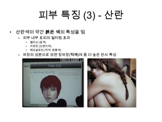 피부 특징 (3) - 산란산란색이 약간 붉은 색의 특성을 띰피부 내부 표피의 필터링 효과멜라닌 (갈색)카로틴 (오렌지색)헤모글로빈 (적색, 분홍색)파장의 성분으로 보면 장파장(적색)에 좀 더 높은 반사 특성