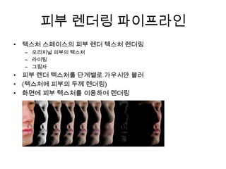 피부 렌더링 파이프라인텍스처 스페이스의 피부 렌더 텍스처 렌더링오리지널 피부의 텍스처라이팅그림자피부 렌더 텍스처를 단계별로 가우시안블러(텍스처에 피부의 두께 렌더링)화면에 피부 텍스처를 이용하여 렌더링