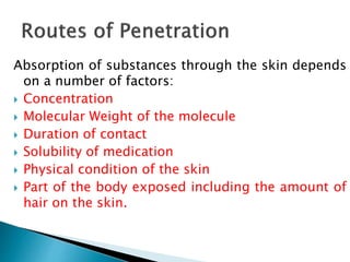 Absorption of substances through the skin depends
on a number of factors:
 Concentration
 Molecular Weight of the molecule
 Duration of contact
 Solubility of medication
 Physical condition of the skin
 Part of the body exposed including the amount of
hair on the skin.
 