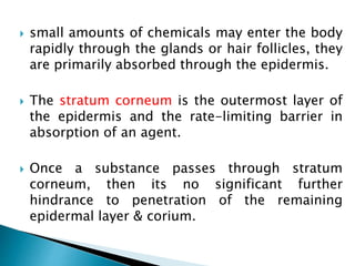  small amounts of chemicals may enter the body
rapidly through the glands or hair follicles, they
are primarily absorbed through the epidermis.
 The stratum corneum is the outermost layer of
the epidermis and the rate-limiting barrier in
absorption of an agent.
 Once a substance passes through stratum
corneum, then its no significant further
hindrance to penetration of the remaining
epidermal layer & corium.
 