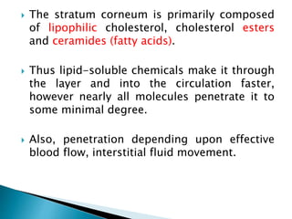  The stratum corneum is primarily composed
of lipophilic cholesterol, cholesterol esters
and ceramides (fatty acids).
 Thus lipid-soluble chemicals make it through
the layer and into the circulation faster,
however nearly all molecules penetrate it to
some minimal degree.
 Also, penetration depending upon effective
blood flow, interstitial fluid movement.
 
