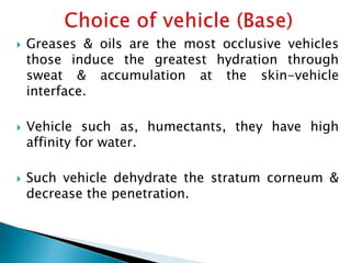  Greases & oils are the most occlusive vehicles
those induce the greatest hydration through
sweat & accumulation at the skin-vehicle
interface.
 Vehicle such as, humectants, they have high
affinity for water.
 Such vehicle dehydrate the stratum corneum &
decrease the penetration.
 