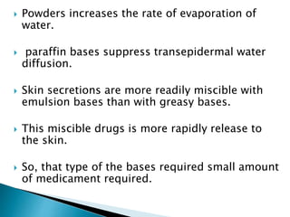  Powders increases the rate of evaporation of
water.
 paraffin bases suppress transepidermal water
diffusion.
 Skin secretions are more readily miscible with
emulsion bases than with greasy bases.
 This miscible drugs is more rapidly release to
the skin.
 So, that type of the bases required small amount
of medicament required.
 