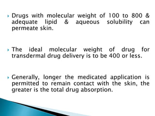  Drugs with molecular weight of 100 to 800 &
adequate lipid & aqueous solubility can
permeate skin.
 The ideal molecular weight of drug for
transdermal drug delivery is to be 400 or less.
 Generally, longer the medicated application is
permitted to remain contact with the skin, the
greater is the total drug absorption.
 