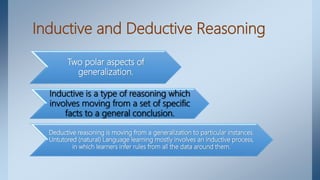Inductive and Deductive Reasoning
Two polar aspects of
generalization.
Inductive is a type of reasoning which
involves moving from a set of specific
facts to a general conclusion.
Deductive reasoning is moving from a generalization to particular instances.
Untutored (natural) Language learning mostly involves an inductive process,
in which learners infer rules from all the data around them.
 