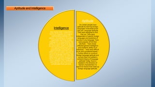 Aptitude and Intelligence
Aptitude
Do certain people have
aptitude for learning foreign
languages? Anecdotal proof
says yes. Language Aptitude
Tests were designed to find
that out. Tests were
independent of specific foreign
languages and predictive of
success in any language. Tests
were popular at first then
declined. - Tests simply
reflected general intelligence
and academic ability of an
individual. - Tests were difficult
to do and considered biased. -
Further efforts to construct
foreign language aptitude and
success have not yielded a
coherent theory of language
aptitude Today, focus is
headed in the direction of
‘learner characteristics’ to
search for factors that make up
foreign language aptitude.
Intelligence
has mainly been measured in
terms of linguistic and logical-
mathematical abilities of a
person. According to Ausubel’s
meaningful learning model,
intelligence is measured by the
ability to store items that would
be particularly useful in building
conceptual hierarchies and
systematically pruning those
which are not useful. Success in
second language learning may
seems to boil down to memory
rather than general intelligence,
but, it appears that “language
learning IQs” are much more
complicated than just that.
 
